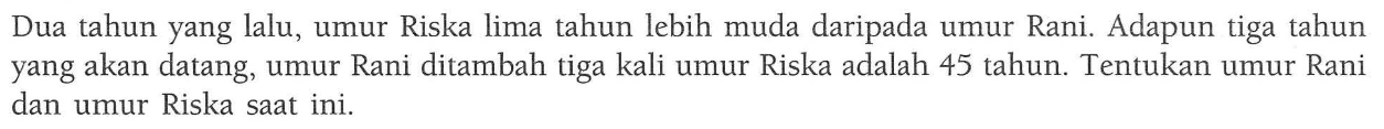 Dua tahun yang lalu, umur Riska lima tahun lebih muda daripada umur Rani. Adapun tiga tahun yang akan datang, umur Rani ditambah tiga kali umur Riska adalah 45 tahun. Tentukan umur Rani dan umur Riska saat ini .