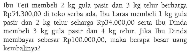 Ibu Teti membeli 2 kg gula dan 3 kg telur berharga pasir Rp54.300,00 di toko serba ada, Ibu Laras membeli 1 kg gula pasir dan 2 kg telur seharga Rp34.000,00 serta Ibu Dinda membeli 3 kg gula pasir dan 4 kg telur Jika Ibu Dinda membayar sebesar Rp100.000,00, maka berapa besar uang kembalinya?