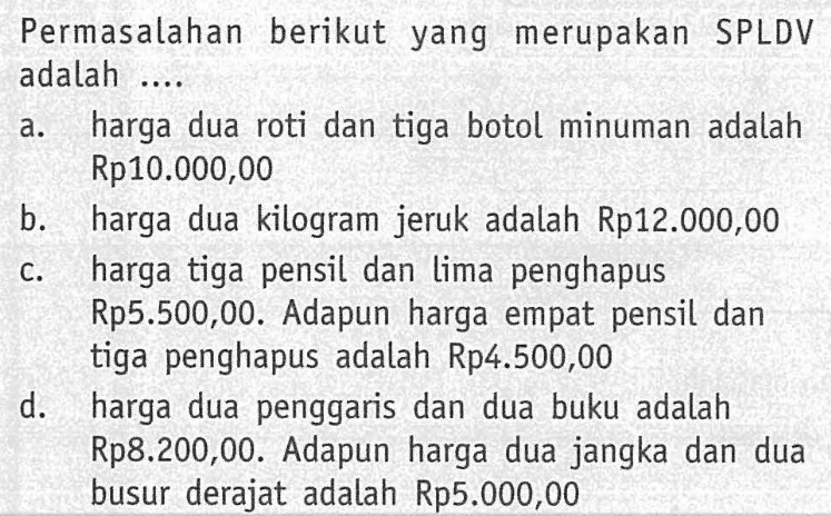 Permasalahan berikut yang merupakan SPLDV adalah... a. harga dua roti dan tiga botol minuman adalah Rp10.000,00 b. harga dua kilogram jeruk adalah Rp12.000,00 c. harga tiga pensil dan lima penghapus Rp5.500,00. Adapun harga empat pensil dan tiga penghapus adalah Rp4.500,00 d. harga dua penggaris dan dua buku adalah Rp8.200,00. Adapun harga dua jangka dan dua busur derajat adalah Rp5.000,00