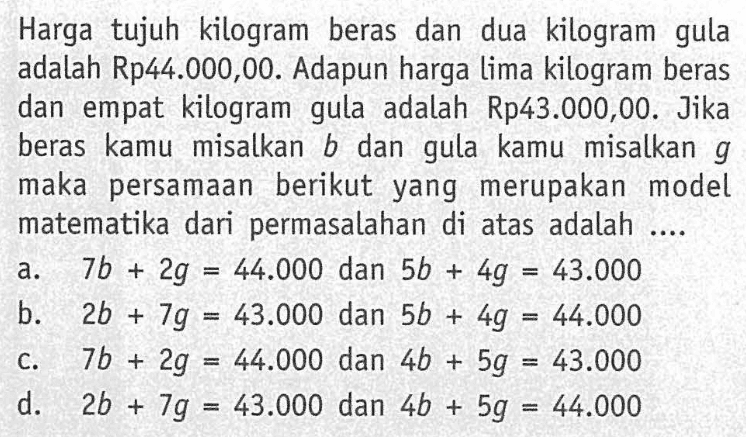 Harga tujuh  kilogram beras dan dua kilogram gula adalah Rp44.000,00. Adapun harga lima kilogram beras dan empat kilogram gula adalah Rp43.000,00. Jika beras kamu  misalkan b dan gula kamu misalkan g maka persamaan berikut yang  merupakan model matematika dari permasalahan di atas adalah .....