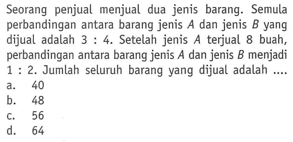 Seorang penjual menjual dua jenis barang. Semula perbandingan antara barang jenis A dan jenis B yang dijual adalah 3:4. Setelah jenis terjual 8 buah, perbandingan antara barang jenis A dan jenis B menjadi 1:2. Jumlah seluruh barang yang dijual adalah