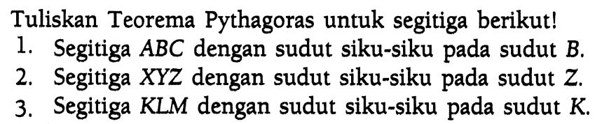 Tuliskan Teorema Pythagoras untuk segitiga berikut!1. Segitiga  ABC  dengan sudut siku-siku pada sudut  B .2. Segitiga  X Y Z  dengan sudut siku-siku pada sudut  Z .3. Segitiga KLM dengan sudut siku-siku pada sudut  K .