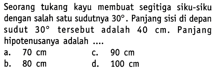 Seorang tukang kayu membuat segitiga siku-siku dengan salah satu sudutnya 30. Panjang sisi di depan sudut 30 tersebut adalah 40 cm. Panjang hipotenusanya adalah ....
