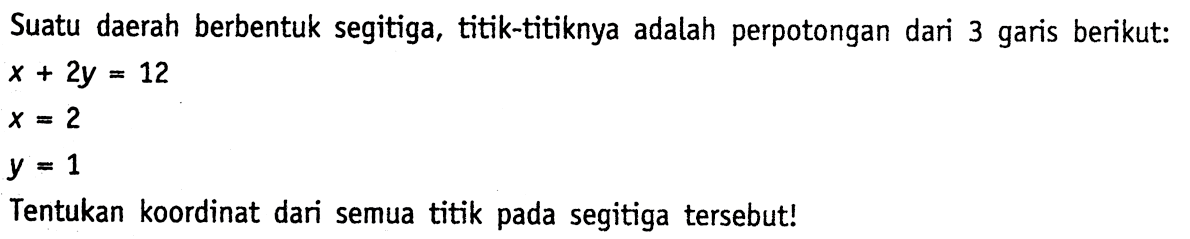 Suatu daerah berbentuk segitiga, titik-titiknya adalah perpotongan dari 3 garis berikut: x+2y=12 x=2 y=1 Tentukan koordinat dari semua titik pada segitiga tersebut!