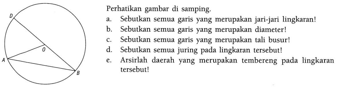 Perhatikan gambar di samping. ABDO a. Sebutkan semua garis yang merupakan jari-jari lingkaran! b. Sebutkan semua garis yang merupakan diameter! c. Sebutkan semua garis yang merupakan tali busur! d. Sebutkan semua juring pada lingkaran tersebut! e. Arsirlah daerah yang merupakan tembereng pada lingkaran tersebut!