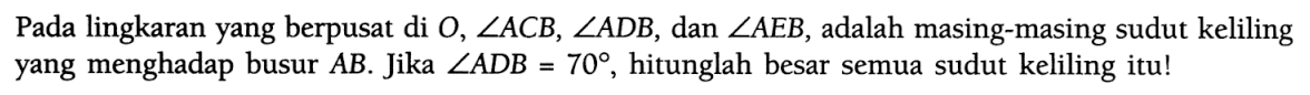 Pada lingkaran yang berpusat di O, sudut A C B, sudut A D B, dan sudut A E B, adalah masing-masing sudut keliling yang menghadap busur A B. Jika sudut A D B=70, hitunglah besar semua sudut keliling itu!