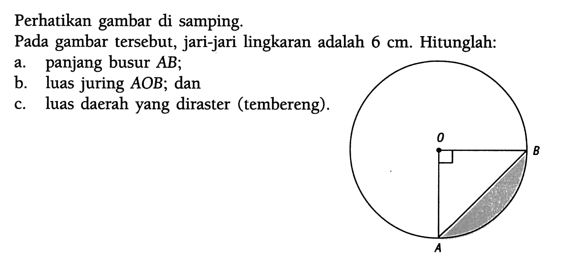 Perhatikan gambar di samping. Pada gambar tersebut, jari-jari lingkaran adalah 6 cm. Hitunglah:a. panjang busur AB;b. luas juring AOB; danc. luas daerah yang diraster (tembereng). O B A