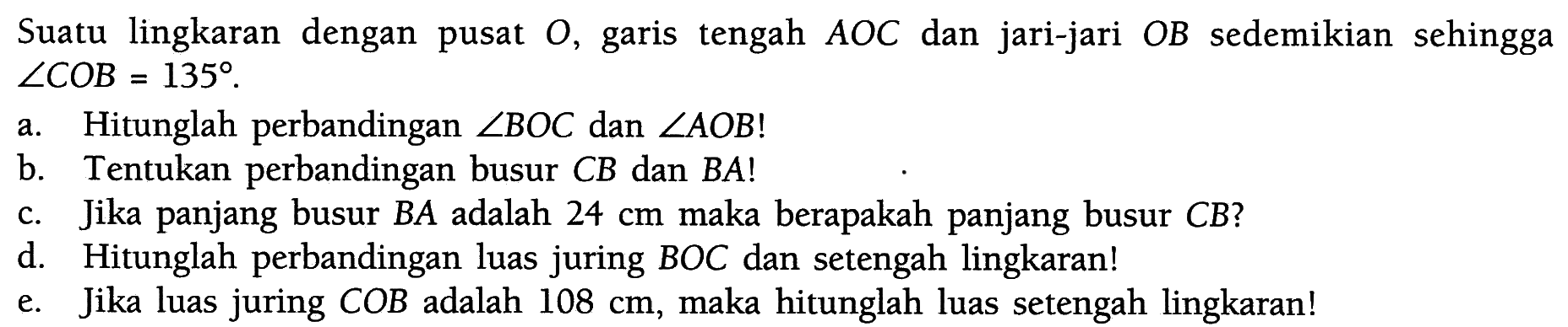 Suatu lingkaran dengan pusat O, garis tengah  AOC  dan jari-jari  OB  sedemikian sehingga  sudut COB=135 .a. Hitunglah perbandingan  sudut BOC  dan  sudut AOB ! b. Tentukan perbandingan busur  CB  dan  BA ! c. Jika panjang busur  BA  adalah  24 cm  maka berapakah panjang busur  CB  ?d. Hitunglah perbandingan luas juring BOC dan setengah lingkaran!e. Jika luas juring  COB  adalah  108 cm , maka hitunglah luas setengah lingkaran!