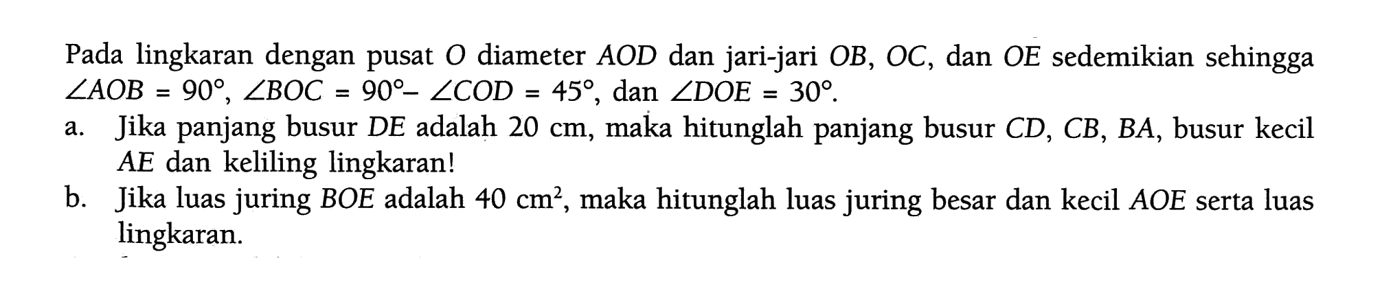 Pada lingkaran dengan pusat  O  diameter  AOD  dan jari-jari  OB, OC, dan  OE  sedemikian sehingga  sudut AOB=90, sudut BOC=90-sudut COD=45, dan  sudut DOE=30 .a. Jika panjang busur  DE  adalah  20 cm , maka hitunglah panjang busur  CD, CB, BA , busur kecil  AE  dan keliling lingkaran!b. Jika luas juring BOE adalah  40 cm^2 , maka hitunglah luas juring besar dan kecil  AOE  serta luas lingkaran.