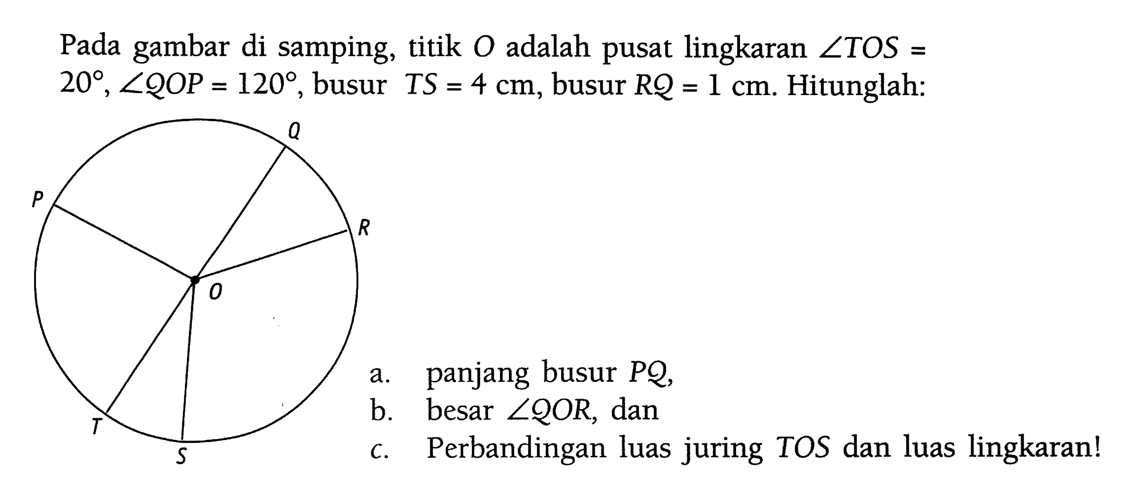 Pada gambar di samping, titik  O  adalah pusat lingkaran  sudut TOS=20, sudut QOP=12, busur  TS=4 cm, busur  RQ=1 cm. Hitunglah:a. panjang busur  PQ ,b. besar  sudut QOR, danc. Perbandingan luas juring TOS dan luas lingkaran!