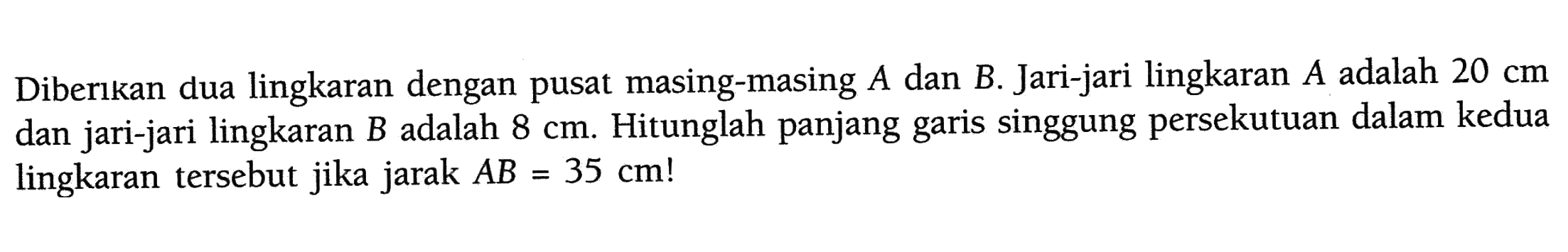 Diberıkan dua lingkaran dengan pusat masing-masing A dan B. Jari-jari lingkaran A adalah 20 cm dan jari-jari lingkaran B adalah 8 cm. Hitunglah panjang garis singgung persekutuan dalam kedua lingkaran tersebut jika jarak AB=35 cm !