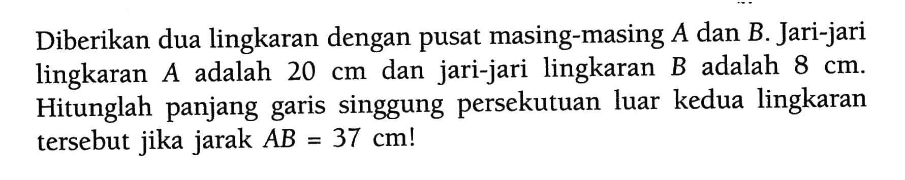 Diberikan dua lingkaran dengan pusat masing-masing  A  dan  B . Jari-jari lingkaran  A  adalah  20 cm  dan jari-jari lingkaran  B  adalah  8 cm . Hitunglah panjang garis singgung persekutuan luar kedua lingkaran tersebut jika jarak  AB=37 cm ! 