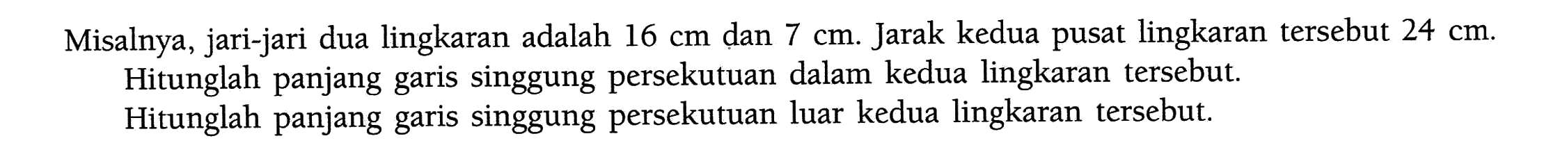 Misalnya, jari-jari dua lingkaran adalah 16 cm dan 7 cm. Jarak kedua pusat lingkaran tersebut 24 cm. Hitunglah panjang garis singgung persekutuan dalam kedua lingkaran tersebut. Hitunglah panjang garis singgung persekutuan luar kedua lingkaran tersebut.