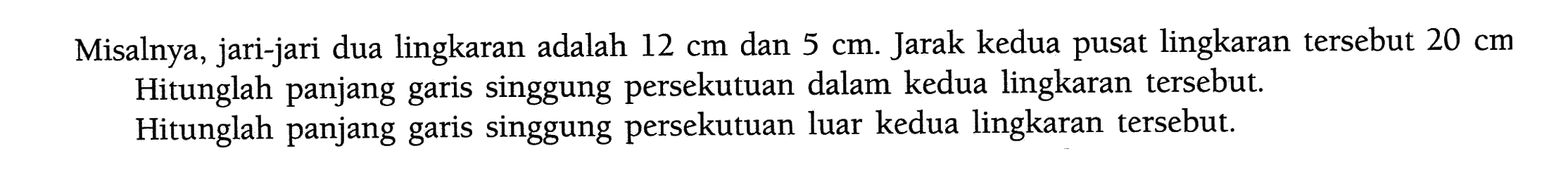 Misalnya, jari-jari dua lingkaran adalah  12 cm  dan  5 cm . Jarak kedua pusat lingkaran tersebut  20 cm  Hitunglah panjang garis singgung persekutuan dalam kedua lingkaran tersebut. Hitunglah panjang garis singgung persekutuan luar kedua lingkaran tersebut.