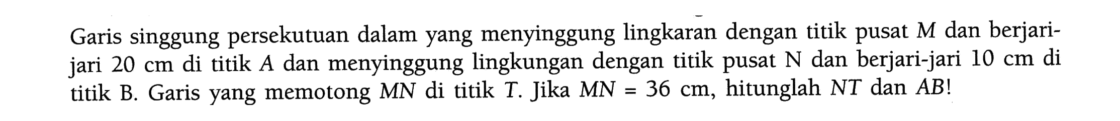 Garis singgung persekutuan dalam yang menyinggung lingkaran dengan titik pusat M dan berjari-jari 20 cm di titik A dan menyinggung lingkaran dengan titik pusat N dan berjari-jari 10 cm di titik B. Garis yang memotong MN di titik T. Jika MN=36 cm, hitunglah NT dan AB! 