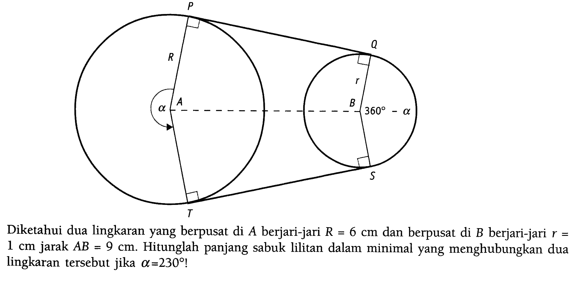 Diketahui dua lingkaran yang berpusat di  A  berjari-jari  R=6 cm  dan berpusat di  B  berjari-jari  r=   1 cm  jarak  AB=9 cm . Hitunglah panjang sabuk lilitan dalam minimal yang menghubungkan dua lingkaran tersebut jika  a=230 !