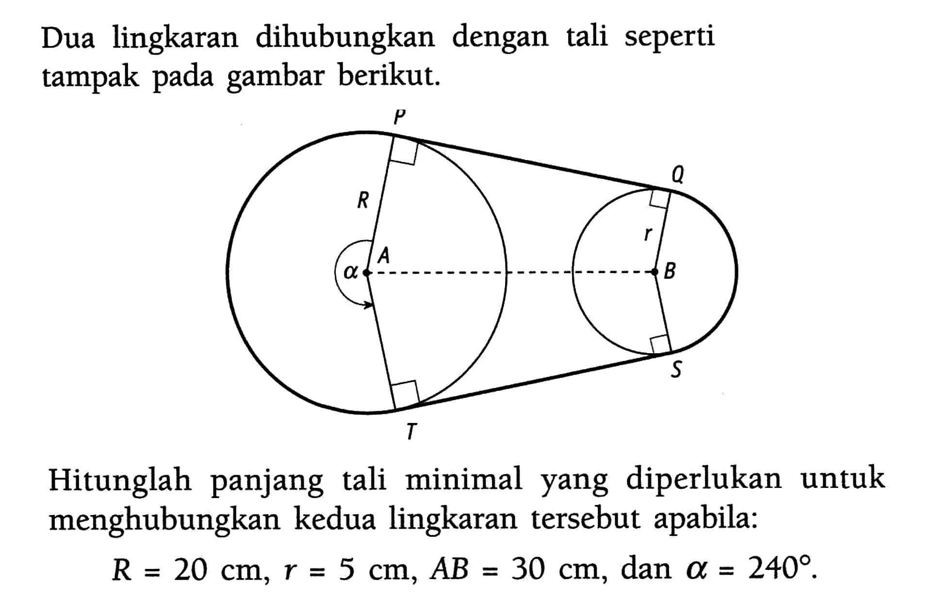 Dua lingkaran dihubungkan dengan tali seperti tampak pada gambar berikut. P Q R r alpha A B T S Hitunglah panjang tali minimal yang diperlukan untuk menghubungkan kedua lingkaran tersebut apabila: R=20 cm, r=5 cm, AB=30 cm, dan alpha=240. 