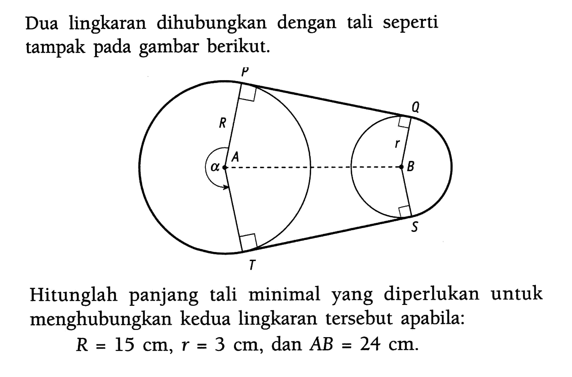 Dua lingkaran dihubungkan dengan tali seperti tampak pada gambar berikut. a P R A T Q r B S Hitunglah panjang tali minimal yang diperlukan untuk menghubungkan kedua lingkaran tersebut apabila: R=15 cm, r=3 cm, dan AB=24 cm.