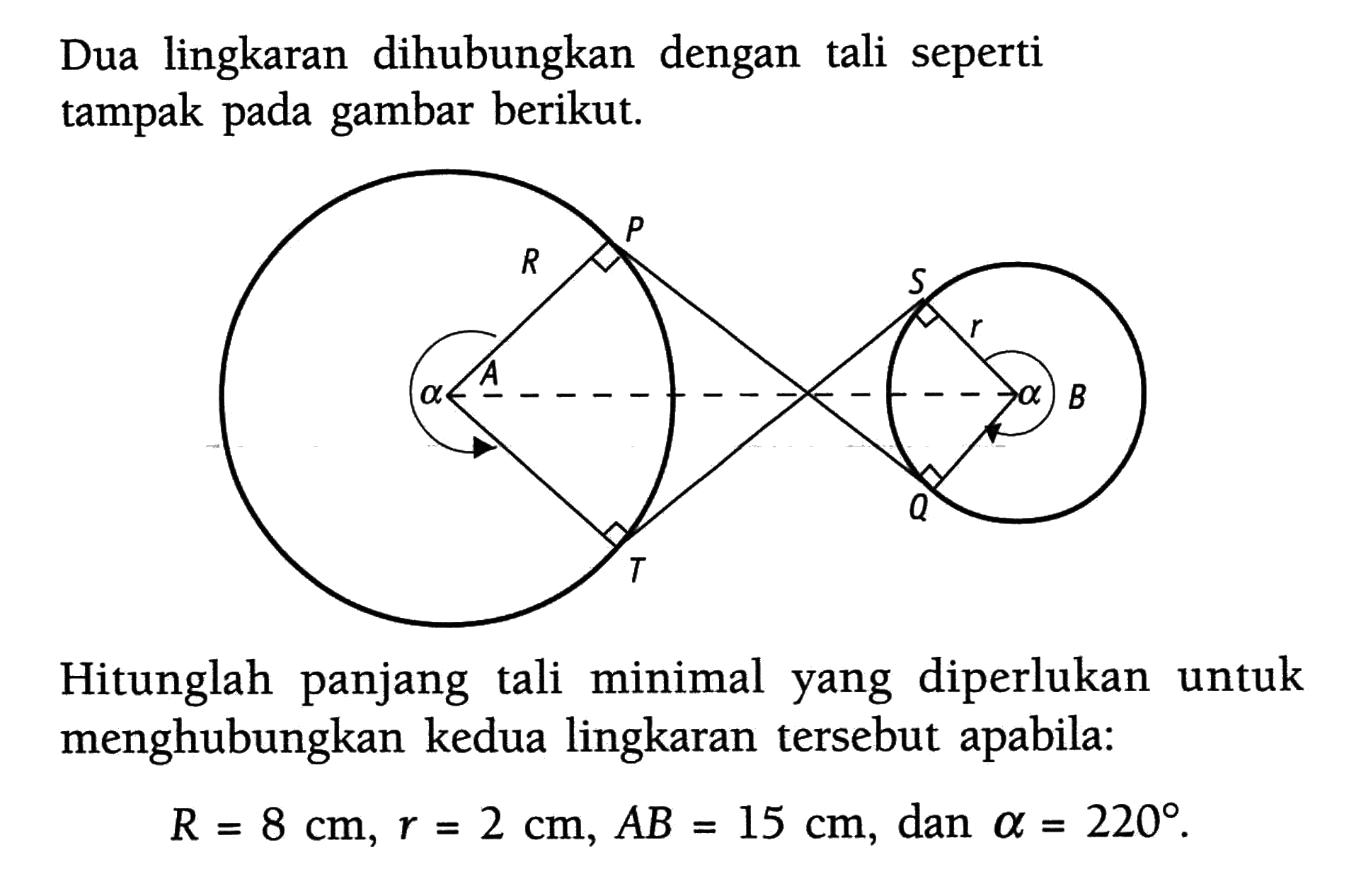 Dua lingkaran dihubungkan dengan tali seperti tampak pada gambar berikut. P R alpha A R S r alpha B Q Hitunglah panjang tali minimal yang diperlukan untuk menghubungkan kedua lingkaran tersebut apabila:R=8 cm, r=2 cm, AB=15 cm, dan alpha=220. 