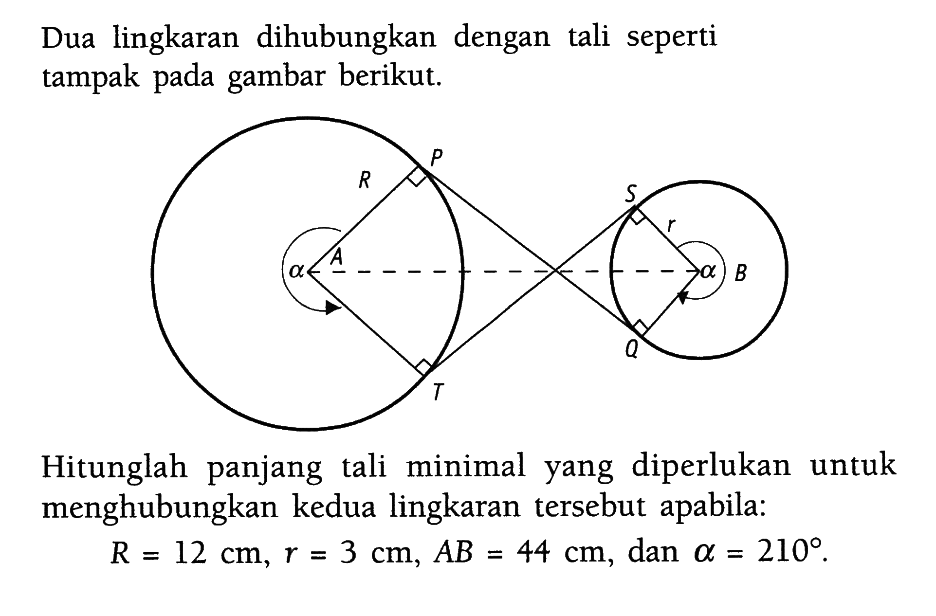 Dua lingkaran dihubungkan dengan tali seperti tampak pada gambar berikut. P R S r A B alpha -alpha Q T Hitunglah panjang tali minimal yang diperlukan untuk menghubungkan kedua lingkaran tersebut apabila: R=12 cm, r=3 cm, AB=44 cm, dan alpha = 210. 