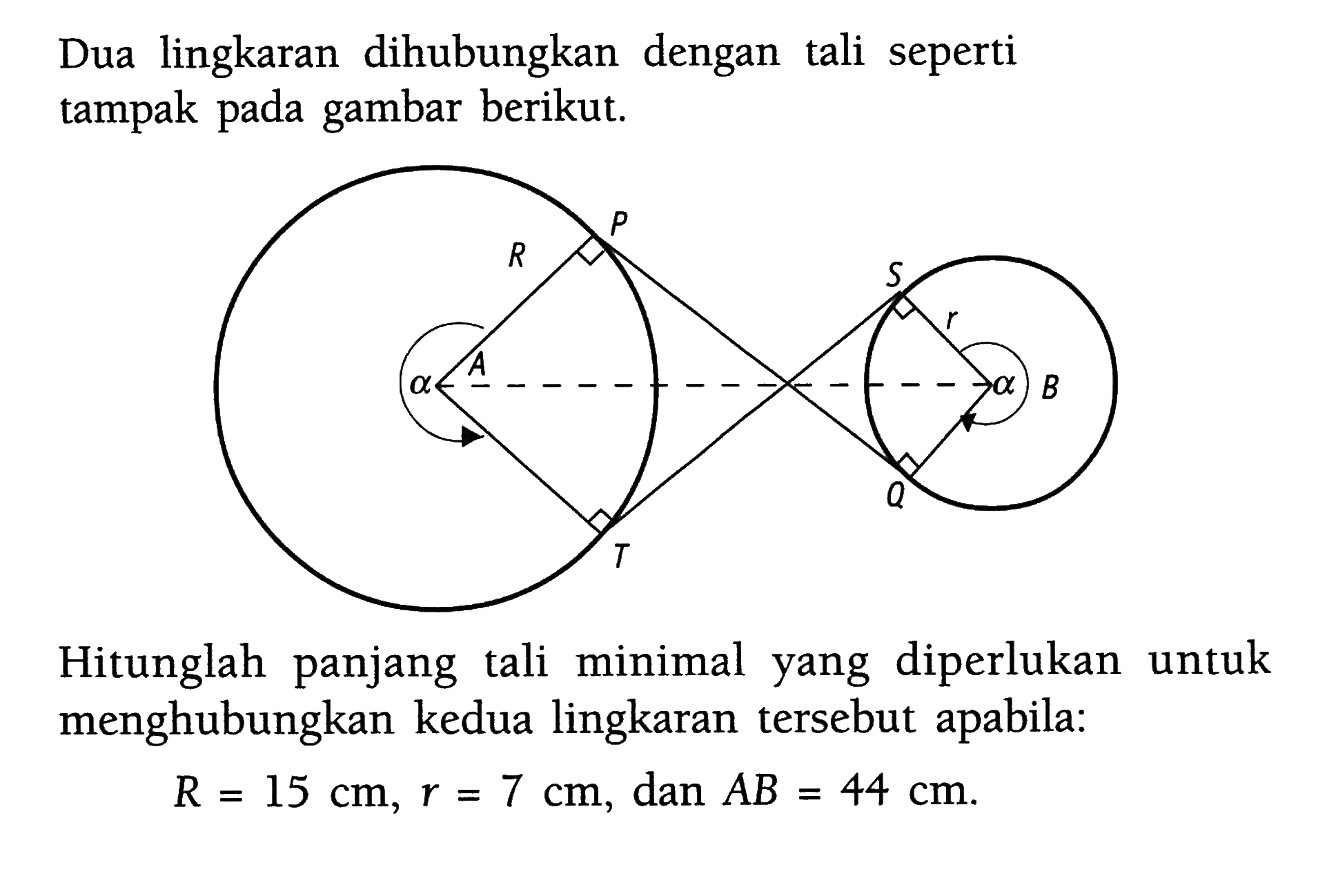 Dua lingkaran dihubungkan dengan tali seperti tampak pada gambar berikut. P R S alpha A R alpha betha Q T Hitunglah panjang tali minimal yang diperlukan untuk menghubungkan kedua lingkaran tersebut apabila: R=15 cm, r=7 cm, dan AB=44 cm. 