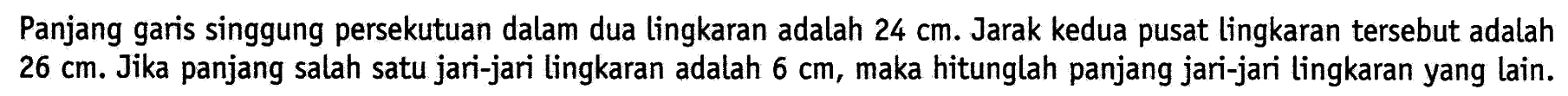 Panjang garis singgung persekutuan dalam dua lingkaran adalah 24 cm. Jarak kedua pusat lingkaran tersebut adalah 26 cm. Jika panjang salah satu jari-jari lingkaran adalah 6 cm, maka hitunglah panjang jari-jari lingkaran yang lain.