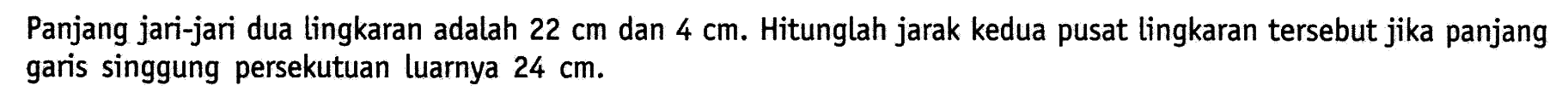 Panjang jari-jari dua lingkaran adalah 22 cm dan 4 cm. Hitunglah jarak kedua pusat lingkaran tersebut jika panjang garis singgung persekutuan luarnya 24 cm.