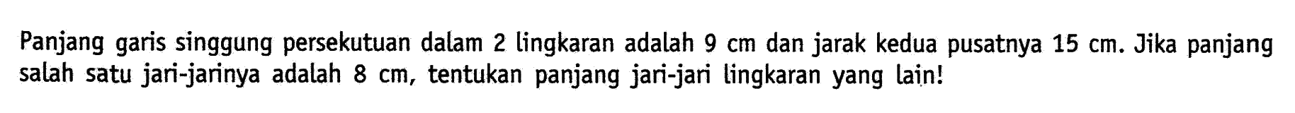 Panjang garis singgung persekutuan dalam 2 lingkaran adalah 9 cm dan jarak kedua pusatnya 15 cm. Jika panjang salah satu jari-jarinya adalah 8 cm, tentukan panjang jari-jari lingkaran yang lain!