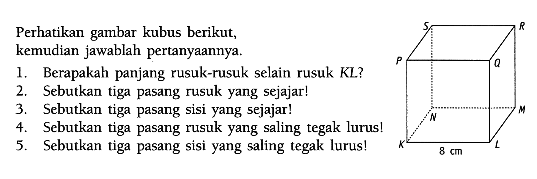 Perhatikan gambar kubus berikut, kemudian jawablah pertanyaannya.KLMN.PQRS 8 cm1. Berapakah panjang rusuk-rusuk selain rusuk KL?2. Sebutkan tiga pasang rusuk yang sejajar!3. Sebutkan tiga pasang sisi yang sejajar!4. Sebutkan tiga pasang rusuk yang saling tegak lurus!5. Sebutkan tiga pasang sisi yang saling tegak lurus!