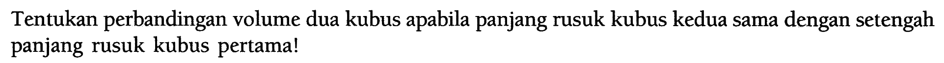 Tentukan perbandingan volume dua kubus apabila panjang rusuk kubus kedua sama dengan setengah panjang rusuk kubus pertama!