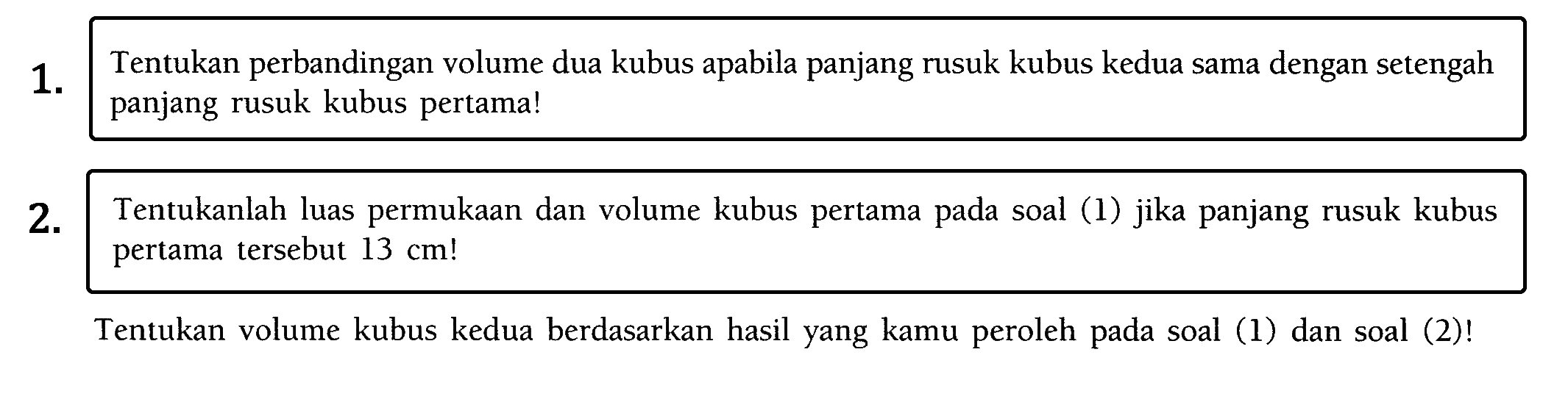 1. Tentukan perbandingan volume dua kubus apabila panjang rusuk kubus kedua sama dengan setengah panjang rusuk kubus pertama! 2 . Tentukanlah luas permukaan dan volume kubus pertama pada soal (1) jika panjang rusuk kubus pertama tersebut 13 cm ! Tentukan volume kubus kedua berdasarkan hasil yang kamu peroleh pada soal (1) dan soal (2)!