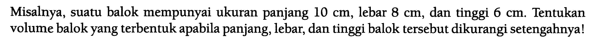 Misalnya, suatu balok mempunyai ukuran panjang 10 cm, lebar 8 cm, dan tinggi 6 cm. Tentukan volume balok yang terbentuk apabila panjang, lebar, dan tinggi balok tersebut dikurangi setengahnya!