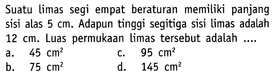 Suatu limas segi empat beraturan memiliki panjang sisi alas 5 cm. Adapun tinggi segitiga sisi limas adalah 12 cm. Luas permukaan limas tersebut adalah ....