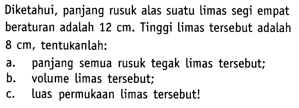 Diketahui, panjang rusuk alas suatu limas segi empat beraturan adalah  12 cm . Tinggi limas tersebut adalah  8 cm , tentukanlah:a. panjang semua rusuk tegak limas tersebut;b. volume limas tersebut;c. Luas permukaan limas tersebut!