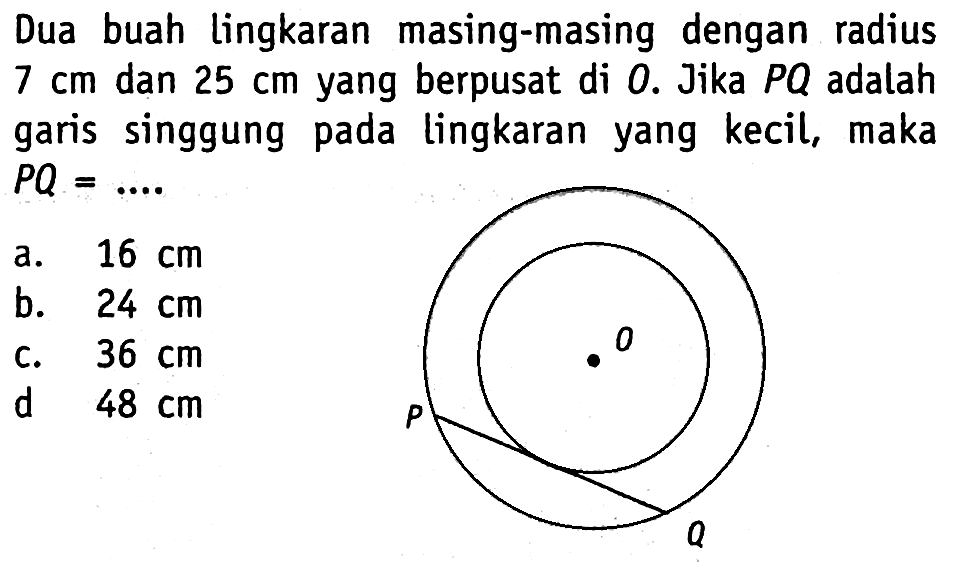 Dua buah lingkaran masing-masing dengan radius 7 cm dan 25 cm yang berpusat di 0. Jika PQ adalah garis singgung pada lingkaran yang kecil, maka PQ=... 0 P Q 