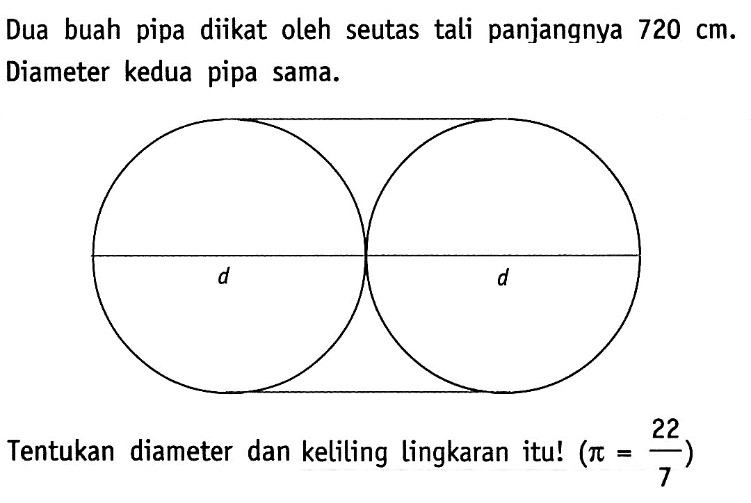 Dua buah pipa diikat oleh seutas tali panjangnya 720 cm. Diameter kedua pipa sama.
d d
Tentukan diameter dan keliling lingkaran itu!  (pi = 22/7) 