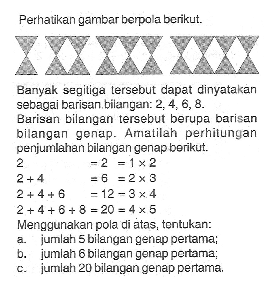 Perhatikan gambar berpola berikut. Banyak segitiga tersebut dapat dinyatakan sebagai barisan bilangan: 2, 4, 6, 8. Barisan bilangan tersebut berupa barisan bilangan genap. Amatilah perhitungan penjumlahan bilangan genap berikut 2 = 2 = 1 x 2  2 + 4 = 6 = 2 x 3  2 + 4 + 6 = 12 = 3 x 4  2 + 4 + 6 + 8 = 20 =4 x 5 Menggunakan pola di atas, tentukan: a. jumlah 5 bilangan genap pertama; b. jumlah 6 bilangan genap pertama; c. jumlah 20 bilangan genap pertama.