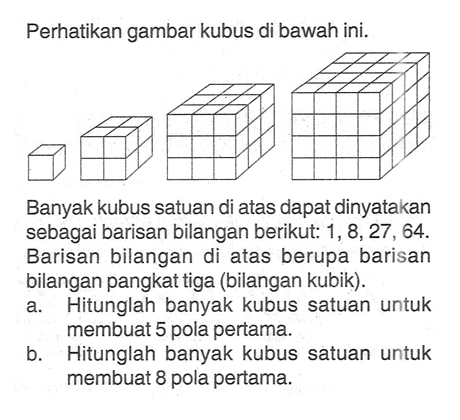 Perhatikan gambar kubus di bawah ini. Banyak kubus di atas dapat dinyatakan sebagai barisan bilangan berikut: 1, 8, 27, 64. Barisan bilangan di atas berupa barisan bilangan pangkat tiga (bilangan kubik). a. Hitunglah banyak kubus satuan untuk membuat 5 pola pertama. b. Hitunglah banyak kubus satuan untuk membuat 8 pola pertama.