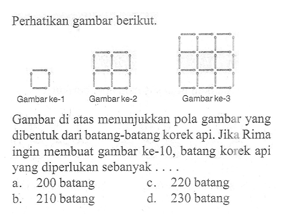 Perhatikan gambar berikut: Gambarke-1 Gambar ke-2 Gambar ke-3 Gambar di atas menunjukkan gambar yang pola dibentuk dari batang-batang korek api. Jika Rima ingin membuat gambar ke-l0, batang korek api yang diperlukan sebanyak a. 200 batang b. 220 batang 2 c. 210 batang d. 230 batang