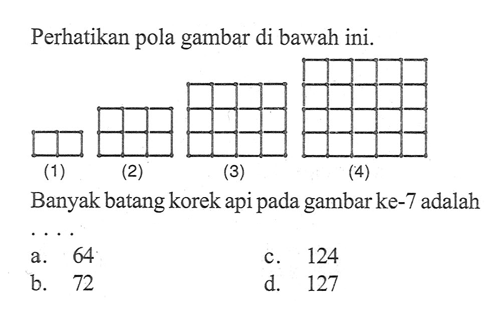 Perhatikan gambar di bawah ini. pola (1) (2) (3) (4) Banyak batangkorek api gambarke-7 adalah pada a. 64 c. 124 b. 72 d. 127