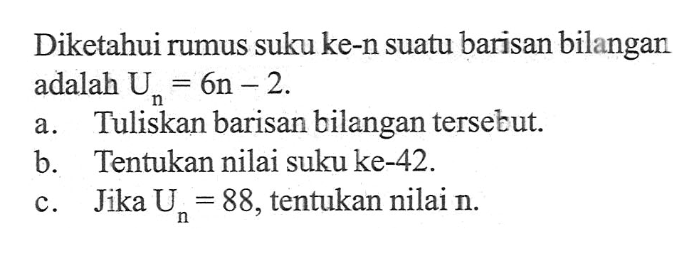 Diketahui rumus suku ke-n suatu barisan bilangan adalah Un = 6n - 2. a. Tuliskan barisan bilangan tersebut. b. Tentukan nilai suku ke-42. c. Jika Un = 88, tentukan nilai n.