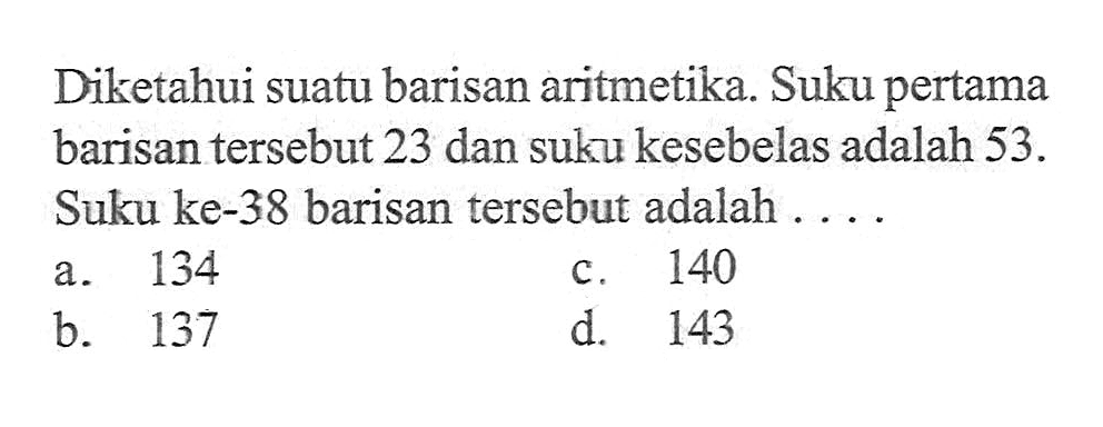 Diketahui suatu barisan aritmetika. Suku pertama barisan tersebut 23 dan suku kesebelas adalah 53. Suku ke-38 barisan tersebut adalah ... a. 134 c. 140 b. 137 d. 143