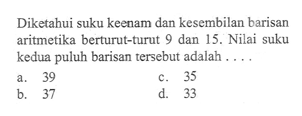 Diketahui suku keenam dan kesembilan barisan aritmetika berturut-turut 9 dan 15. Nilai suku kedua puluh barisan tersebut adalah . . . .