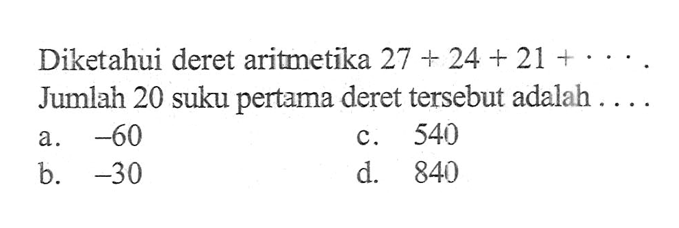 Diketahui deret aritmetika 27 + 24 + 21 +..... Jumlah 20 suku pertama deret tersebut adalah .... a. -60 c. 540 b.. -30 d. 840