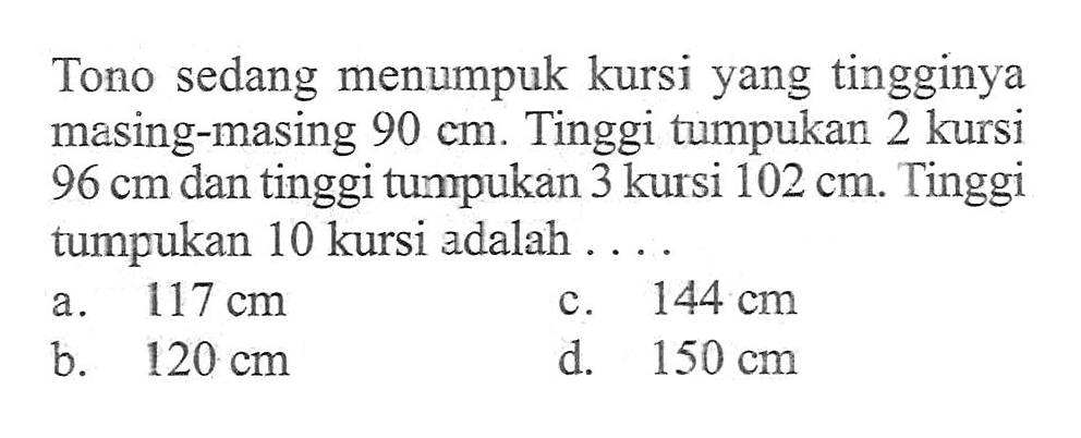 Tono sedang menumpuk kursi yang tingginya masing-masing 90 cm. Tinggi tumpukan 2 kursi 96 cm dan tinggi tumpukan 3 kursi 102 cm. Tinggi tumpukan 10 kursi adalah.... a. 117 cm b. 120 cm c. 144 cm d. 150 cm