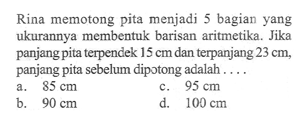 Rina memotong pita menjadi 5 bagian yang ukurannya membentuk barisan aritmetika. Jika panjangpita terpendek 15 cm dan terpanjang 23 cm panjang pita sebelum dipotong adalah 