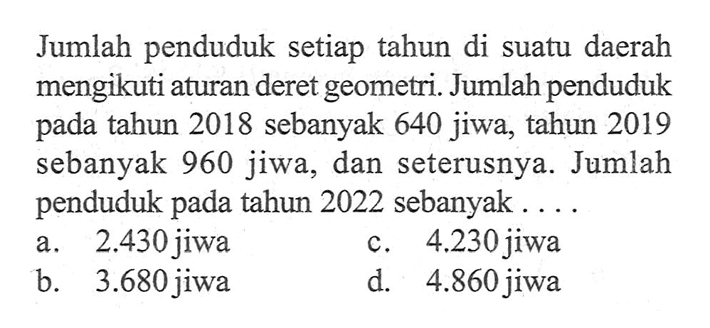 Jumlah penduduk setiap tahun di suatu daerah mengikuti aturan deret geometri. Jumlah penduduk tahun 2018 sebanyak 640 jiwa, tahun 2019 pada sebanyak 960 jiwa, dan seterusnya. Jumlah penduduk pada tahun 2022 sebanyak.... a. 2.430 jiwa c. 4.230 jiwa b. 3.680 jiwa d. 4.860 jiwa