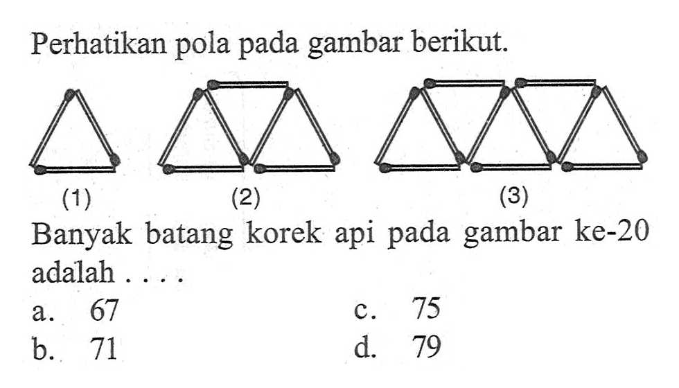 Perhatikan pola pada gambar berikut.
 
 (1) (2) (3)
 
 Banyak batang korek api gambar ke-20 pada adalah 
 a. 67 
 b. 71 
 c. 75 
 d. 79