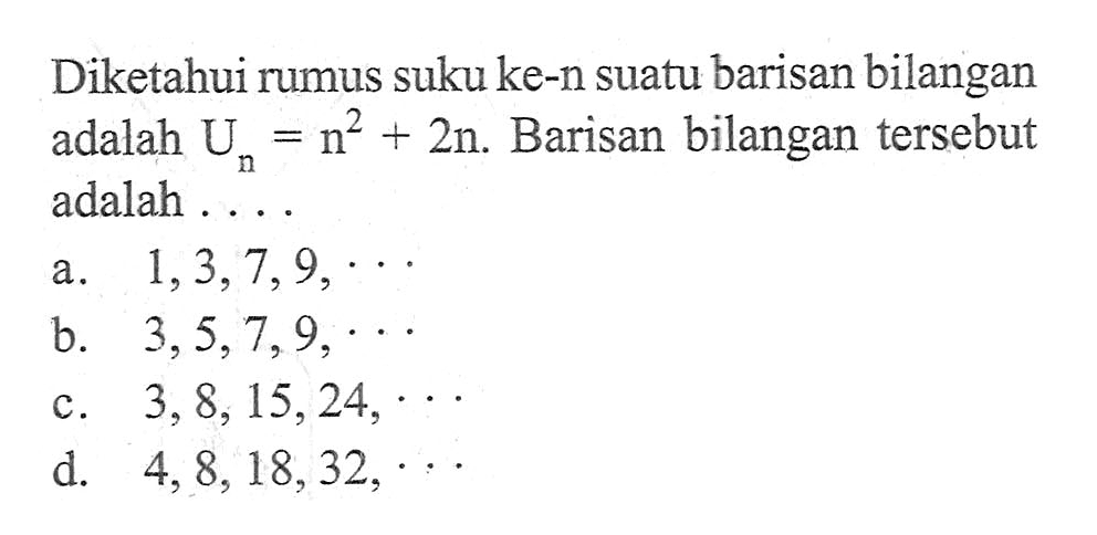 Diketahui rumus suku ke-n suatu barisan bilangan adalah U_n = n^2 + 2n. Barisan bilangan tersebut adalah .... a. 1, 3, 7, 9, ... b. 3, 5, 7, 9, ... c. 3, 8, 15, 24, ... d. 4, 8, 18 , 32, ...