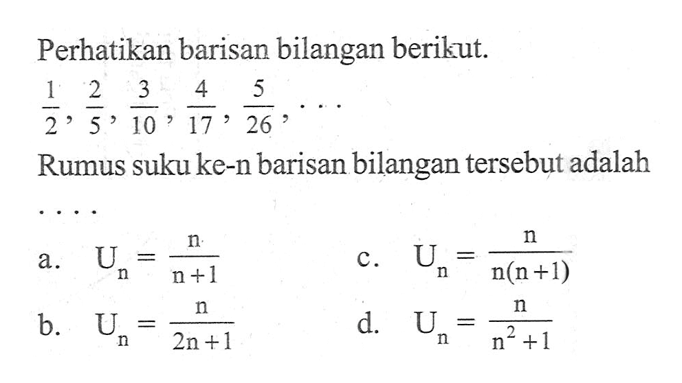 Perhatikan barisan bilangan berikut. 1/2, 2/5, 3/10, 4/17, 5/26,... Rumus suku ke-n barisan bilangan tersebut adalah a. Un = n/(n + 1) b. Un = n/(2n + 1) c. Un = n/(n(n + 1)) d. Un = n/(n^2 + 1)